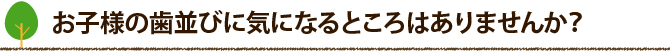 お子様の歯並びに気になるところはありませんか？