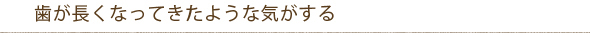 歯が長くなってきたような気がする